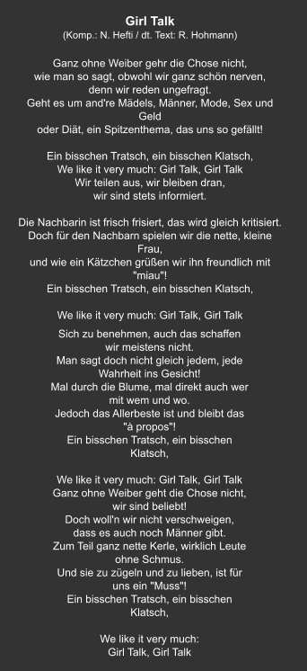 Sich zu benehmen, auch das schaffen wir meistens nicht. Man sagt doch nicht gleich jedem, jede Wahrheit ins Gesicht! Mal durch die Blume, mal direkt auch wer mit wem und wo. Jedoch das Allerbeste ist und bleibt das "à propos"! Ein bisschen Tratsch, ein bisschen Klatsch,   We like it very much: Girl Talk, Girl Talk Ganz ohne Weiber geht die Chose nicht, wir sind beliebt! Doch woll'n wir nicht verschweigen, dass es auch noch Männer gibt. Zum Teil ganz nette Kerle, wirklich Leute ohne Schmus. Und sie zu zügeln und zu lieben, ist für uns ein "Muss"! Ein bisschen Tratsch, ein bisschen Klatsch,   We like it very much: Girl Talk, Girl Talk Girl Talk (Komp.: N. Hefti / dt. Text: R. Hohmann)  Ganz ohne Weiber gehr die Chose nicht, wie man so sagt, obwohl wir ganz schön nerven, denn wir reden ungefragt. Geht es um and're Mädels, Männer, Mode, Sex und Geld oder Diät, ein Spitzenthema, das uns so gefällt!   Ein bisschen Tratsch, ein bisschen Klatsch, We like it very much: Girl Talk, Girl Talk Wir teilen aus, wir bleiben dran, wir sind stets informiert.   Die Nachbarin ist frisch frisiert, das wird gleich kritisiert. Doch für den Nachbarn spielen wir die nette, kleine Frau, und wie ein Kätzchen grüßen wir ihn freundlich mit "miau"! Ein bisschen Tratsch, ein bisschen Klatsch,   We like it very much: Girl Talk, Girl Talk