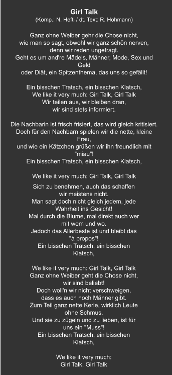 Sich zu benehmen, auch das schaffen wir meistens nicht. Man sagt doch nicht gleich jedem, jede Wahrheit ins Gesicht! Mal durch die Blume, mal direkt auch wer mit wem und wo. Jedoch das Allerbeste ist und bleibt das "à propos"! Ein bisschen Tratsch, ein bisschen Klatsch,   We like it very much: Girl Talk, Girl Talk Ganz ohne Weiber geht die Chose nicht, wir sind beliebt! Doch woll'n wir nicht verschweigen, dass es auch noch Männer gibt. Zum Teil ganz nette Kerle, wirklich Leute ohne Schmus. Und sie zu zügeln und zu lieben, ist für uns ein "Muss"! Ein bisschen Tratsch, ein bisschen Klatsch,   We like it very much: Girl Talk, Girl Talk Girl Talk (Komp.: N. Hefti / dt. Text: R. Hohmann)  Ganz ohne Weiber gehr die Chose nicht, wie man so sagt, obwohl wir ganz schön nerven, denn wir reden ungefragt. Geht es um and're Mädels, Männer, Mode, Sex und Geld oder Diät, ein Spitzenthema, das uns so gefällt!   Ein bisschen Tratsch, ein bisschen Klatsch, We like it very much: Girl Talk, Girl Talk Wir teilen aus, wir bleiben dran, wir sind stets informiert.   Die Nachbarin ist frisch frisiert, das wird gleich kritisiert. Doch für den Nachbarn spielen wir die nette, kleine Frau, und wie ein Kätzchen grüßen wir ihn freundlich mit "miau"! Ein bisschen Tratsch, ein bisschen Klatsch,   We like it very much: Girl Talk, Girl Talk