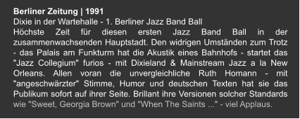 Berliner Zeitung | 1991 Dixie in der Wartehalle - 1. Berliner Jazz Band Ball Höchste Zeit für diesen ersten Jazz Band Ball in der zusammenwachsenden Hauptstadt. Den widrigen Umständen zum Trotz - das Palais am Funkturm hat die Akustik eines Bahnhofs - startet das "Jazz Collegium" furios - mit Dixieland & Mainstream Jazz a la New Orleans. Allen voran die unvergleichliche Ruth Homann - mit "angeschwärzter" Stimme, Humor und deutschen Texten hat sie das Publikum sofort auf ihrer Seite. Brillant ihre Versionen solcher Standards wie "Sweet, Georgia Brown" und "When The Saints ..." - viel Applaus.