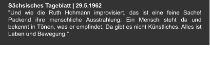 Sächsisches Tageblatt | 29.5.1962 "Und wie die Ruth Hohmann improvisiert, das ist eine feine Sache! Packend ihre menschliche Ausstrahlung: Ein Mensch steht da und bekennt in Tönen, was er empfindet. Da gibt es nicht Künstliches. Alles ist Leben und Bewegung."