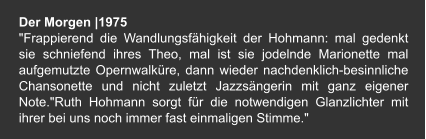 Der Morgen |1975 "Frappierend die Wandlungsfähigkeit der Hohmann: mal gedenkt sie schniefend ihres Theo, mal ist sie jodelnde Marionette mal aufgemutzte Opernwalküre, dann wieder nachdenklich-besinnliche Chansonette und nicht zuletzt Jazzsängerin mit ganz eigener Note."Ruth Hohmann sorgt für die notwendigen Glanzlichter mit ihrer bei uns noch immer fast einmaligen Stimme."