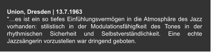 Union, Dresden | 13.7.1963 "…es ist ein so tiefes Einfühlungsvermögen in die Atmosphäre des Jazz vorhanden: stilistisch in der Modulationsfähigfkeit des Tones in der rhythmischen Sicherheit und Selbstverständlichkeit. Eine echte Jazzsängerin vorzustellen war dringend geboten.