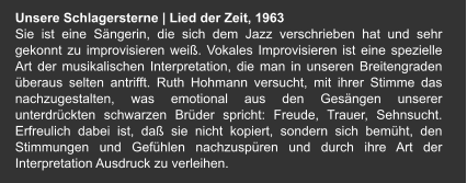 Unsere Schlagersterne | Lied der Zeit, 1963 Sie ist eine Sängerin, die sich dem Jazz verschrieben hat und sehr gekonnt zu improvisieren weiß. Vokales Improvisieren ist eine spezielle Art der musikalischen Interpretation, die man in unseren Breitengraden überaus selten antrifft. Ruth Hohmann versucht, mit ihrer Stimme das nachzugestalten, was emotional aus den Gesängen unserer unterdrückten schwarzen Brüder spricht: Freude, Trauer, Sehnsucht. Erfreulich dabei ist, daß sie nicht kopiert, sondern sich bemüht, den Stimmungen und Gefühlen nachzuspüren und durch ihre Art der Interpretation Ausdruck zu verleihen.