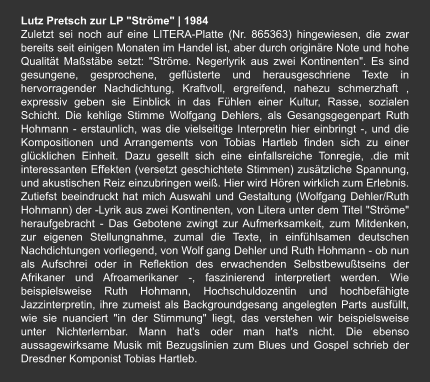 Lutz Pretsch zur LP "Ströme" | 1984 Zuletzt sei noch auf eine LITERA-Platte (Nr. 865363) hingewiesen, die zwar bereits seit einigen Monaten im Handel ist, aber durch originäre Note und hohe Qualität Maßstäbe setzt: "Ströme. Negerlyrik aus zwei Kontinenten". Es sind gesungene, gesprochene, geflüsterte und herausgeschriene Texte in hervorragender Nachdichtung, Kraftvoll, ergreifend, nahezu schmerzhaft , expressiv geben sie Einblick in das Fühlen einer Kultur, Rasse, sozialen Schicht. Die kehlige Stimme Wolfgang Dehlers, als Gesangsgegenpart Ruth Hohmann - erstaunlich, was die vielseitige Interpretin hier einbringt -, und die Kompositionen und Arrangements von Tobias Hartleb finden sich zu einer glücklichen Einheit. Dazu gesellt sich eine einfallsreiche Tonregie, .die mit interessanten Effekten (versetzt geschichtete Stimmen) zusätzliche Spannung, und akustischen Reiz einzubringen weiß. Hier wird Hören wirklich zum Erlebnis. Zutiefst beeindruckt hat mich Auswahl und Gestaltung (Wolfgang Dehler/Ruth Hohmann) der -Lyrik aus zwei Kontinenten, von Litera unter dem Titel "Ströme" heraufgebracht - Das Gebotene zwingt zur Aufmerksamkeit, zum Mitdenken, zur eigenen Stellungnahme, zumal die Texte, in einfühlsamen deutschen Nachdichtungen vorliegend, von Wolf gang Dehler und Ruth Hohmann - ob nun als Aufschrei oder in Reflektion des erwachenden Selbstbewußtseins der Afrikaner und Afroamerikaner -, faszinierend interpretiert werden. Wie beispielsweise Ruth Hohmann, Hochschuldozentin und hochbefähigte Jazzinterpretin, ihre zumeist als Backgroundgesang angelegten Parts ausfüllt, wie sie nuanciert "in der Stimmung" liegt, das verstehen wir beispielsweise unter Nichterlernbar. Mann hat's oder man hat's nicht. Die ebenso aussagewirksame Musik mit Bezugslinien zum Blues und Gospel schrieb der Dresdner Komponist Tobias Hartleb.