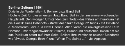 Berliner Zeitung | 1991 Dixie in der Wartehalle - 1. Berliner Jazz Band Ball Höchste Zeit für diesen ersten Jazz Band Ball in der zusammenwachsenden Hauptstadt. Den widrigen Umständen zum Trotz - das Palais am Funkturm hat die Akustik eines Bahnhofs - startet das "Jazz Collegium" furios - mit Dixieland & Mainstream Jazz a la New Orleans. Allen voran die unvergleichliche Ruth Homann - mit "angeschwärzter" Stimme, Humor und deutschen Texten hat sie das Publikum sofort auf ihrer Seite. Brillant ihre Versionen solcher Standards wie "Sweet, Georgia Brown" und "When The Saints ..." - viel Applaus.