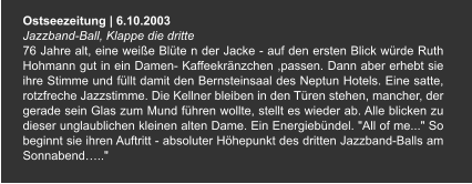 Ostseezeitung | 6.10.2003 Jazzband-Ball, Klappe die dritte  76 Jahre alt, eine weiße Blüte n der Jacke - auf den ersten Blick würde Ruth Hohmann gut in ein Damen- Kaffeekränzchen ,passen. Dann aber erhebt sie ihre Stimme und füllt damit den Bernsteinsaal des Neptun Hotels. Eine satte, rotzfreche Jazzstimme. Die Kellner bleiben in den Türen stehen, mancher, der gerade sein Glas zum Mund führen wollte, stellt es wieder ab. Alle blicken zu dieser unglaublichen kleinen alten Dame. Ein Energiebündel. "All of me..." So beginnt sie ihren Auftritt - absoluter Höhepunkt des dritten Jazzband-Balls am Sonnabend….."