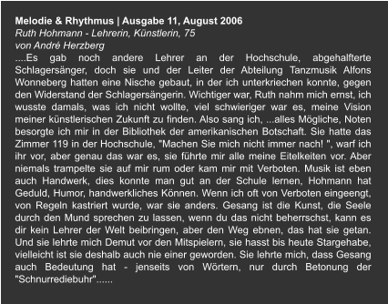 Melodie & Rhythmus | Ausgabe 11, August 2006 Ruth Hohmann - Lehrerin, Künstlerin, 75  von André Herzberg ....Es gab noch andere Lehrer an der Hochschule, abgehalfterte Schlagersänger, doch sie und der Leiter der Abteilung Tanzmusik Alfons Wonneberg hatten eine Nische gebaut, in der ich unterkriechen konnte, gegen den Widerstand der Schlagersängerin. Wichtiger war, Ruth nahm mich ernst, ich wusste damals, was ich nicht wollte, viel schwieriger war es, meine Vision meiner künstlerischen Zukunft zu finden. Also sang ich, ...alles Mögliche, Noten besorgte ich mir in der Bibliothek der amerikanischen Botschaft. Sie hatte das Zimmer 119 in der Hochschule, "Machen Sie mich nicht immer nach! ", warf ich ihr vor, aber genau das war es, sie führte mir alle meine Eitelkeiten vor. Aber niemals trampelte sie auf mir rum oder kam mir mit Verboten. Musik ist eben auch Handwerk, dies konnte man gut an der Schule lernen, Hohmann hat Geduld, Humor, handwerkliches Können. Wenn ich oft von Verboten eingeengt, von Regeln kastriert wurde, war sie anders. Gesang ist die Kunst, die Seele durch den Mund sprechen zu lassen, wenn du das nicht beherrschst, kann es dir kein Lehrer der Welt beibringen, aber den Weg ebnen, das hat sie getan. Und sie lehrte mich Demut vor den Mitspielern, sie hasst bis heute Stargehabe, vielleicht ist sie deshalb auch nie einer geworden. Sie lehrte mich, dass Gesang auch Bedeutung hat - jenseits von Wörtern, nur durch Betonung der "Schnurrediebuhr"......