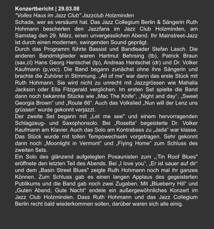 Konzertbericht | 29.03.08 "Volles Haus im Jazz Club" Jazzclub Holzminden Schade, wer es versäumt hat. Das Jazz Collegium Berlin & Sängerin Ruth Hohmann bescherten den Jazzfans im Jazz Club Holzminden, am Samstag den 29. März, einen unvergesslichen Abend. Ihr Mainstreet-Jazz ist durch einen modernen, swingenden Sound geprägt. Durch das Programm führte Bassist und Bandleader Stefan Lasch. Die anderen Bandmitglieder waren Hartmut Behrsing (tb), Patrick Braun (sax,cl) Hans Georg Hentschel (tp), Andreas Hentschel (dr) und Dr. Volker Kaufmann (p,voc). Die Band begann zunächst ohne ihre Sängerin und brachte die Zuhörer in Stimmung. „All of me“ war dann das erste Stück mit Ruth Hohmann. Sie wird nicht zu unrecht mit Jazzgrössen wie Mahalia Jackson oder Ella Fitzgerald verglichen. Im ersten Set spielte die Band dann noch bekannte Stücke wie „Mac The Knife“, „Night and day“, „Sweet Georgia Brown“ und „Route 66“. Auch das Volkslied „Nun will der Lenz uns grüssen“ wurde gekonnt verjazzt. Der zweite Set begann mit „Let me see" und einem hervorragenden Schlagzeug- und Saxophonsolo. Bei „Rosetta“ begeisterte Dr. Volker Kaufmann am Klavier. Auch das Solo am Kontrabass zu „Jada“ war klasse. Das Stück wurde mit tollen Tempowechseln vorgetragen. Sehr gekonnt dann noch „Moonlight in Vermont“ und „Flying Home“ zum Schluss des zweiten Sets. Ein Solo des glänzend aufgelegten Posaunisten zum „;Tin Roof Blues" eröffnete den letzten Teil des Abends. Bei „I love you“, „Er ist sauer auf dir“ und dem „Basin Street Blues" zeigte Ruth Hohmann noch mal ihr ganzes Können. Zum Schluss gab es einen langen Applaus des gegeisterten Publikums und die Band gab noch zwei Zugaben. Mit „Blueberry Hill“ und „Guten Abend, Gute Nacht“ endete ein außergewöhnliches Konzert im Jazz Club Holzminden. Dass Ruth Hohmann und das Jazz Collegium Berlin recht bald wiederkommen sollen, darüber waren sich alle einig.