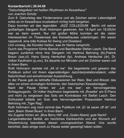 Konzertbericht | 26.04.09 "Geburtstagsfeier mit heißen Rhythmen im Kesselhaus"  von Joachim Schütz Zum 8. Geburtstag des Fördervereins und als Zeichen seiner Lebendigkeit sollte es im Kesselhaus musikalisch richtig heiß hergehen. Dazu konnten wir das legendäre  JAZZ COLLEGIUM  Berlin mit seiner großartigen Sängerin Ruth Hohmann gewinnen. Am 18.April um 19.00Uhr war es dann soweit. Nur mit großer Mühe konnten wir die vielen Interessenten im Theatersaal des Kesselhauses unterbringen. Wir waren rappelvoll, eine tolle Kulisse für Swing und Dixieland. Und vorweg, die Künstler hielten, was ihr Name verspricht. Durch das Programm führte Bassist und Bandleader Stefan Lasch. Die Band begann zunächst ohne ihre Sängerin mit Hartmut Behrsing (tb),Patrick Braun (sax,cl), Hans Georg Hentschel (tp), Andreas Hentschel (dr), Dr. Volker Kaufmann (p,voc). Es dauerte nur Minuten und wir Zuhörer waren voll in ihrem Bann. Ruth Hohmann startete mit „All of me“. Sie begeisterte und gewann das Publikum sofort mit ihrem eigenständigen Jazzinterpretationstalent, voller Natürlichkeit und einnehmender Ausstrahlung. In der Pause gab es lebhafte Diskussionen bei Wein, Bier und Brezel; das alles vor einem einmaligen Ambiente- den historischen Kesselanlagen. Nach der Pause hörten wir „Let me see“, ein hervorragendes Schlagzeugsolo;  Dr.Volker Kaufmann begeisterte mit „Rosetta“ am E-Piano und nicht zu vergessen das Solo am Kontrabass mit Stefan Lasch. Den Schlussteil bildete ein Solo des hervorragenden Posaunisten Hartmut Behrsing mit „Tiger Rag“. Ruth Hohmann zog noch einmal das Publikum mit „Er ist sauer uff dir“ und dem „Basin Street Blues“ in ihren Bann. Als Zugabe hörten wir „Blue Berry Hill“ und „Guten Abend, gute Nacht“. Langanhaltender Beifall, ein herzliches Dankeschön und der Wunsch auf Wiederholung beendeten diesen unvergesslichen Abend. Uns wurde berichtet, dass einige noch zu Hause weiter geswingt haben sollen.