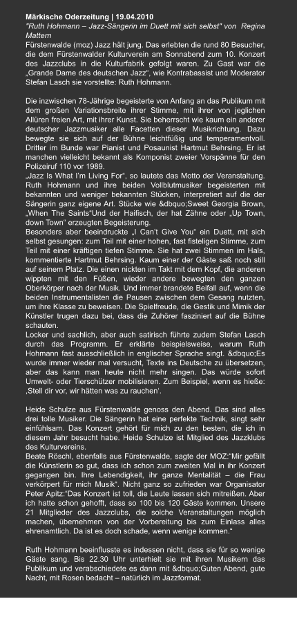 Märkische Oderzeitung | 19.04.2010  "Ruth Hohmann – Jazz-Sängerin im Duett mit sich selbst" von  Regina Mattern Fürstenwalde (moz) Jazz hält jung. Das erlebten die rund 80 Besucher, die dem Fürstenwalder Kulturverein am Sonnabend zum 10. Konzert des Jazzclubs in die Kulturfabrik gefolgt waren. Zu Gast war die „Grande Dame des deutschen Jazz“, wie Kontrabassist und Moderator Stefan Lasch sie vorstellte: Ruth Hohmann.  Die inzwischen 78-Jährige begeisterte von Anfang an das Publikum mit dem großen Variationsbreite ihrer Stimme, mit ihrer von jeglichen Allüren freien Art, mit ihrer Kunst. Sie beherrscht wie kaum ein anderer deutscher Jazzmusiker alle Facetten dieser Musikrichtung. Dazu bewegte sie sich auf der Bühne leichtfüßig und temperamentvoll. Dritter im Bunde war Pianist und Posaunist Hartmut Behrsing. Er ist manchen vielleicht bekannt als Komponist zweier Vorspänne für den Polizeiruf 110 vor 1989. „Jazz Is What I’m Living For“, so lautete das Motto der Veranstaltung. Ruth Hohmann und ihre beiden Vollblutmusiker begeisterten mit bekannten und weniger bekannten Stücken, interpretiert auf die der Sängerin ganz eigene Art. Stücke wie &dbquo;Sweet Georgia Brown, „When The Saints“Und der Haifisch, der hat Zähne oder „Up Town, down Town“ erzeugten Begeisterung. Besonders aber beeindruckte „I Can’t Give You“ ein Duett, mit sich selbst gesungen: zum Teil mit einer hohen, fast fisteligen Stimme, zum Teil mit einer kräftigen tiefen Stimme. Sie hat zwei Stimmen im Hals, kommentierte Hartmut Behrsing. Kaum einer der Gäste saß noch still auf seinem Platz. Die einen nickten im Takt mit dem Kopf, die anderen wippten mit den Füßen, wieder andere bewegten den ganzen Oberkörper nach der Musik. Und immer brandete Beifall auf, wenn die beiden Instrumentalisten die Pausen zwischen dem Gesang nutzten, um ihre Klasse zu beweisen. Die Spielfreude, die Gestik und Mimik der Künstler trugen dazu bei, dass die Zuhörer fasziniert auf die Bühne schauten. Locker und sachlich, aber auch satirisch führte zudem Stefan Lasch durch das Programm. Er erklärte beispielsweise, warum Ruth Hohmann fast ausschließlich in englischer Sprache singt. &dbquo;Es wurde immer wieder mal versucht, Texte ins Deutsche zu übersetzen, aber das kann man heute nicht mehr singen. Das würde sofort Umwelt- oder Tierschützer mobilisieren. Zum Beispiel, wenn es hieße: ,Stell dir vor, wir hätten was zu rauchen‘.  Heide Schulze aus Fürstenwalde genoss den Abend. Das sind alles drei tolle Musiker. Die Sängerin hat eine perfekte Technik, singt sehr einfühlsam. Das Konzert gehört für mich zu den besten, die ich in diesem Jahr besucht habe. Heide Schulze ist Mitglied des Jazzklubs des Kulturvereins. Beate Röschl, ebenfalls aus Fürstenwalde, sagte der MOZ:“Mir gefällt die Künstlerin so gut, dass ich schon zum zweiten Mal in ihr Konzert gegangen bin. Ihre Lebendigkeit, ihr ganze Mentalität – die Frau verkörpert für mich Musik“. Nicht ganz so zufrieden war Organisator Peter Apitz:“Das Konzert ist toll, die Leute lassen sich mitreißen. Aber ich hatte schon gehofft, dass so 100 bis 120 Gäste kommen. Unsere 21 Mitglieder des Jazzclubs, die solche Veranstaltungen möglich machen, übernehmen von der Vorbereitung bis zum Einlass alles ehrenamtlich. Da ist es doch schade, wenn wenige kommen.“  Ruth Hohmann beeinflusste es indessen nicht, dass sie für so wenige Gäste sang. Bis 22.30 Uhr unterhielt sie mit ihren Musikern das Publikum und verabschiedete es dann mit &dbquo;Guten Abend, gute Nacht, mit Rosen bedacht – natürlich im Jazzformat.