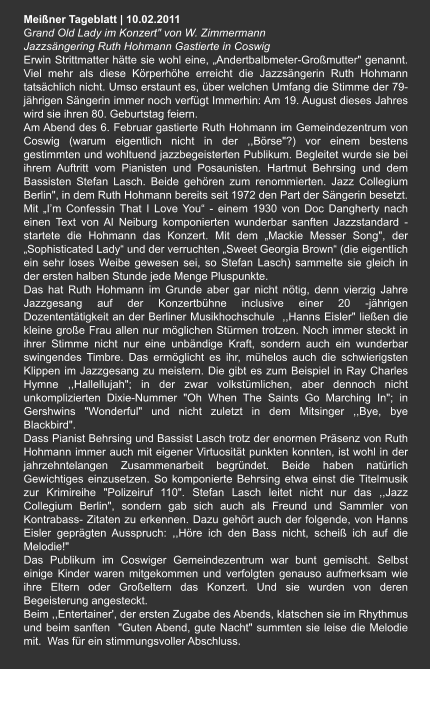 Meißner Tageblatt | 10.02.2011 Grand Old Lady im Konzert" von W. Zimmermann Jazzsängering Ruth Hohmann Gastierte in Coswig   Erwin Strittmatter hätte sie wohl eine, „Andertbalbmeter-Großmutter" genannt. Viel mehr als diese Körperhöhe erreicht die Jazzsängerin Ruth Hohmann tatsächlich nicht. Umso erstaunt es, über welchen Umfang die Stimme der 79- jährigen Sängerin immer noch verfügt Immerhin: Am 19. August dieses Jahres wird sie ihren 80. Geburtstag feiern. Am Abend des 6. Februar gastierte Ruth Hohmann im Gemeindezentrum von Coswig (warum eigentlich nicht in der ,,Börse"?) vor einem bestens gestimmten und wohltuend jazzbegeisterten Publikum. Begleitet wurde sie bei ihrem Auftritt vom Pianisten und Posaunisten. Hartmut Behrsing und dem Bassisten Stefan Lasch. Beide gehören zum renommierten. Jazz Collegium Berlin", in dem Ruth Hohmann bereits seit 1972 den Part der Sängerin besetzt. Mit „I’m Confessin That I Love You“ - einem 1930 von Doc Dangherty nach einen Text von Al Neiburg komponierten wunderbar sanften Jazzstandard - startete die Hohmann das Konzert. Mit dem „Mackie Messer Song", der „Sophisticated Lady“ und der verruchten „Sweet Georgia Brown“ (die eigentlich ein sehr loses Weibe gewesen sei, so Stefan Lasch) sammelte sie gleich in der ersten halben Stunde jede Menge Pluspunkte. Das hat Ruth Hohmann im Grunde aber gar nicht nötig, denn vierzig Jahre Jazzgesang auf der Konzertbühne inclusive einer 20 -jährigen Dozententätigkeit an der Berliner Musikhochschule  ,,Hanns Eisler" ließen die kleine große Frau allen nur möglichen Stürmen trotzen. Noch immer steckt in ihrer Stimme nicht nur eine unbändige Kraft, sondern auch ein wunderbar swingendes Timbre. Das ermöglicht es ihr, mühelos auch die schwierigsten Klippen im Jazzgesang zu meistern. Die gibt es zum Beispiel in Ray Charles Hymne ,,Hallellujah"; in der zwar volkstümlichen, aber dennoch nicht unkomplizierten Dixie-Nummer "Oh When The Saints Go Marching In"; in Gershwins "Wonderful" und nicht zuletzt in dem Mitsinger ,,Bye, bye Blackbird". Dass Pianist Behrsing und Bassist Lasch trotz der enormen Präsenz von Ruth Hohmann immer auch mit eigener Virtuosität punkten konnten, ist wohl in der jahrzehntelangen Zusammenarbeit begründet. Beide haben natürlich Gewichtiges einzusetzen. So komponierte Behrsing etwa einst die Titelmusik zur Krimireihe "Polizeiruf 110". Stefan Lasch leitet nicht nur das ,,Jazz Collegium Berlin", sondern gab sich auch als Freund und Sammler von Kontrabass- Zitaten zu erkennen. Dazu gehört auch der folgende, von Hanns Eisler geprägten Ausspruch: ,,Höre ich den Bass nicht, scheiß ich auf die Melodie!" Das Publikum im Coswiger Gemeindezentrum war bunt gemischt. Selbst einige Kinder waren mitgekommen und verfolgten genauso aufmerksam wie ihre Eltern oder Großeltern das Konzert. Und sie wurden von deren Begeisterung angesteckt. Beim ,,Entertainer', der ersten Zugabe des Abends, klatschen sie im Rhythmus und beim sanften  "Guten Abend, gute Nacht" summten sie leise die Melodie mit.  Was für ein stimmungsvoller Abschluss.