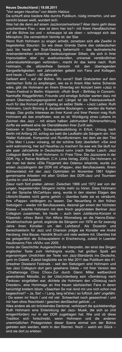 Neues Deutschland | 19.08.2011 "Von wegen Hausfrau" von Martin Hatzius  Da schlurft eine biedere Alte durchs Publikum, rüstig immerhin, und wer esnicht besser weiß, wundert sich:  Was hat die denn auf einem Jazzkonzertverloren? Aber dann geht diese unscheinbare Frau – was ist denn hier los?– mit ihrem Handtäschchen auf die Bühne los und – schwupps ist sie oben – schnappt sich das Mikrophon. Die vermeintlich Verirrte ist: der Star.  Wenn Ruth Hohmann zu singen anhebt, zersetzen sich alle Zweifel in begeistertes Staunen: So wie diese Grande Dame des ostdeutschen Jazz bis heute den Scat-Gesang beherrscht – das lautmalerische Aneinanderreihen scheinbar bedeutungsloser Silben, die sich in ihrer Improvisation aber zu ausdrucksvollen, universal verständlichen Lebenslusterklärungen verbinden–, macht ihr das keine nach. Ruth Hohmann, die allürenfreie Seniorin mit den überragenden Sangesfertigkeiten, seit Jahrzehnten geliebt von Fans und Kollegen, wird heute – Tusch! – 80 Jahre alt. Gefeiert wird – auf der Bühne. Wo sonst? Statt Gratulanten auf dem heimischen Sofa zu empfangen, wie es in ihrem Alter keine Schande wäre, gibt die Hohmann an ihrem Ehrentag ein Konzert beim »Jazz in Town«-Festival in Berlin- Köpenick: »Ruth 8null – Birthday in Concert«. Namhafte Weggefährten, Freunde und einstige Schüler warten dazu mit einem Überraschungsprogramm auf. Längst ist die Feierausverkauft. Auch für das Konzert am Folgetag an selber Stelle – »Jazz Ladies: Ruth Hohmann, Uschi Brüning & Jacqueline Boulanger« – werden die Karten knapp. Das große Interesse an ihrer Kunst und ihrer Person mag Ruth Hohmann als das empfinden, was es ist: Würdigung eines Lebens im Zeichen des Jazz – mit einem halben Jahrhundert Bühnenerfahrung dürfte sie weltweit eine der Dienstältesten ihrer Zunft sein. Geboren in Eisenach, Schauspielausbildung in Erfurt, Umzug nach Berlin mit Anfang 20, schlug sie bald die Laufbahn als Sängerin ein. Von Walter Kubiczek, Komponist und Rundfunkmann, bei dem sie den Titel »The Man I Love« vorsang, ist der schöne Satz überliefert: »Sie sind wohl wahnsinnig, hier auf Hausfrau zu machen! So was wie Sie läuft nur alle paar Jahrzehnte in Deutschland rum« (nach Stefan Lasch: Jazz Collegium Berlin & Ruth Hohmann. In: Freie Töne. Die Jazzszene in der DDR. Hg. v. Rainer Bratfisch, C.H. Links Verlag, 2005). Die Hohmann, in der man bal deine »Ella Fitzgerald des Ostens« erkannte, wurde zur ersten Jazzsängerin der DDR mit »Pappe«, also Berufsausweis. Ihrem Bühnendebüt mit den Jazz Optimisten im November 1961 folgten gemeinsame Arbeiten mit allen Größen des DDR-Jazz und Tourneen durchs In- und Ausland. Zäsur nach fünf prallen Jahren: Zwischen 1966 und 1972 war von der jungen, begeisternden Sängerin nichts mehr zu hören. Dass Hohmann »in der Sprache McCarhtys« sang, wurde in den oberen Etagen des Ulbricht-Staates nicht gerne gehört – überdies hatte sie es versäumt, ihre »Pappe« verlängern zu lassen. Der Neuanfang in den frühen Siebzigern – wieder mit Berufsausweis, diesmal gar einem der höchsten Klasse – brachte Hohmann mit dem frisch gegründeten Berliner Jazz Collegium zusammen, bis heute – auch beim Jubliäums-Konzert in Köpenick– »ihre« Band. Von Alfons Wonneberg an die Hanns-Eisler-Musikhochschule geholt, ergänzte die Sängerin von 1976 an für zwanzig Jahre ihren Künstler- um den Lehrberuf. Als Dozentin und Bereichsleiterin für Jazz und Chanson prägte sie Künstler wie André Herzberg, Inka Bause, Hendrik Bruch und viele weitere mit. Überdies trat sie gelegentlich als Schauspielerin in Erscheinung, zuletzt in Leander Haußmanns Film »NVA« von 2005. Ironie der Geschichte: Ausgerechnet die Interpretin, der einst das Singen englischer Texte zum Verhängnis wurde, hat großen Spaß am eigensinnigen Umdichten der Texte von Jazz-Standards ins Deutsche, gern im Dialekt. Zuletzt beglückte sie im Mai 2011 das Publikum des 41. Dresdner Dixieland Festivals – seit den Siebzigern sind Hohmann und das Jazz Collegium dort gern gesehene Gäste – mit ihrer Version des »Chattanooga Choo Choo«.Zur durch Glenn Miller weltberühmt gewordenen Melodie, zu der UdoLindenberg sein »Sonderzug nach Pankow« eingefallen war, dichtete die Hohmann den »Dixiezug nach Dresden«, eine Hommage an ihre treuen sächsischen Fans in deren berüchtigt breitem Idiom: »Saachen Se mal /sind mir uns nich schon mal begeechnet? – Ja, Sie! – / Lang, lang ist'sher,/ so fuffzich Jahr' ungefähr. / Da waren mr frisch / und mit viel  Scheenheit noch geseechnet / und mir ham ohne Reschbekt / geechen denStachel gelöckt ...« Alles andere als ein bröckelndes Denkmal, verkörpert die quicklebendige Ruth Hohmann eine Entwicklung der Jazz- Musik, die sich so (mit einigenHürden) nur in der DDR zugetragen hat. Wie und ob diese Tradition sich fortschreibt, wenn Hohmann und die anderen unermüdlichen Protagonisten dieser Szene einmal von der Bühne getreten sein werden, steht in den Sternen. Noch – welch ein Glück – sind sie dort zu erleben.