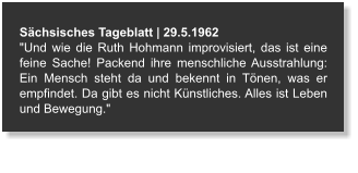 Sächsisches Tageblatt | 29.5.1962 "Und wie die Ruth Hohmann improvisiert, das ist eine feine Sache! Packend ihre menschliche Ausstrahlung: Ein Mensch steht da und bekennt in Tönen, was er empfindet. Da gibt es nicht Künstliches. Alles ist Leben und Bewegung."