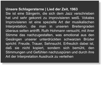 Unsere Schlagersterne | Lied der Zeit, 1963 Sie ist eine Sängerin, die sich dem Jazz verschrieben hat und sehr gekonnt zu improvisieren weiß. Vokales Improvisieren ist eine spezielle Art der musikalischen Interpretation, die man in unseren Breitengraden überaus selten antrifft. Ruth Hohmann versucht, mit ihrer Stimme das nachzugestalten, was emotional aus den Gesängen unserer unterdrückten schwarzen Brüder spricht: Freude, Trauer, Sehnsucht. Erfreulich dabei ist, daß sie nicht kopiert, sondern sich bemüht, den Stimmungen und Gefühlen nachzuspüren und durch ihre Art der Interpretation Ausdruck zu verleihen