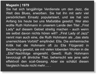 Magazin | 1979 Sie hat sich langjährige Verdienste um den Jazz, die Welt des Blues, erworben. Sie hat ihn mit sehr viel persönlichem Einsatz popularisiert, und sie hat von Anfang bis heute bei uns Maßstäbe gesetzt. Wer also wollte Ruth Hohmann in unserem Lande den Titel ,,First Lady" auf diesem Gebiet streitig machen - auch wenn sie selbst davon nichts hören will? ,,First Lady of Jazz" nennt man auch eine, die Ruth Hohmann als ,,das stets unerreichbare Vorbild" empfindet: Ella. Die einheimische Kritik hat die Hohmann oft zu Ella Fitzgerald in Beziehung gesetzt, sie mit vielen lobenden Worten in die ,,Ella"-Nachfolge eingereiht. Gewiß: Ruth Hohmann bevorzugt oft ähnliche Titel, beherrscht wie jene sehr effektvoll den scat-Gesang. Aber sie schätzt diesen Vergleich heute nicht mehr…. .