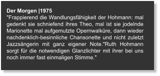 Der Morgen |1975 "Frappierend die Wandlungsfähigkeit der Hohmann: mal gedenkt sie schniefend ihres Theo, mal ist sie jodelnde Marionette mal aufgemutzte Opernwalküre, dann wieder nachdenklich-besinnliche Chansonette und nicht zuletzt Jazzsängerin mit ganz eigener Note."Ruth Hohmann sorgt für die notwendigen Glanzlichter mit ihrer bei uns noch immer fast einmaligen Stimme."