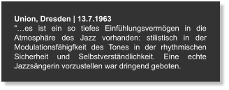 Union, Dresden | 13.7.1963 "…es ist ein so tiefes Einfühlungsvermögen in die Atmosphäre des Jazz vorhanden: stilistisch in der Modulationsfähigfkeit des Tones in der rhythmischen Sicherheit und Selbstverständlichkeit. Eine echte Jazzsängerin vorzustellen war dringend geboten.