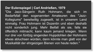 Der Eulenspiegel | Carl Andrießen, 1979 "Die Jazz-Sängerin Ruth Hohmann, die sich im Bedarfsfall den sogenannten Amateuren des "Jazz-Kollegiums" bereitwillig zugesellt, ist in unserem Land einmalig. Frau Hohmann ist Dozentin und eben deshalb nicht sonderlich jung. Mehr Beifall als sie, falls sie öffentlich mitmacht, kann kaum jemand kriegen. Wenn nur drei von fünfzig singenden Huppdohlen der Hohmann etwas abluchsen würden, dann könnte man glatt von der Musikalität der ehrgeizigen Bienen von heute reden."