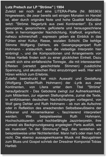 Lutz Pretsch zur LP "Ströme" | 1984 Zuletzt sei noch auf eine LITERA-Platte (Nr. 865363) hingewiesen, die zwar bereits seit einigen Monaten im Handel ist, aber durch originäre Note und hohe Qualität Maßstäbe setzt: "Ströme. Negerlyrik aus zwei Kontinenten". Es sind gesungene, gesprochene, geflüsterte und herausgeschriene Texte in hervorragender Nachdichtung, Kraftvoll, ergreifend, nahezu schmerzhaft , expressiv geben sie Einblick in das Fühlen einer Kultur, Rasse, sozialen Schicht. Die kehlige Stimme Wolfgang Dehlers, als Gesangsgegenpart Ruth Hohmann - erstaunlich, was die vielseitige Interpretin hier einbringt -, und die Kompositionen und Arrangements von Tobias Hartleb finden sich zu einer glücklichen Einheit. Dazu gesellt sich eine einfallsreiche Tonregie, .die mit interessanten Effekten (versetzt geschichtete Stimmen) zusätzliche Spannung, und akustischen Reiz einzubringen weiß. Hier wird Hören wirklich zum Erlebnis. Zutiefst beeindruckt hat mich Auswahl und Gestaltung (Wolfgang Dehler/Ruth Hohmann) der -Lyrik aus zwei Kontinenten, von Litera unter dem Titel "Ströme" heraufgebracht - Das Gebotene zwingt zur Aufmerksamkeit, zum Mitdenken, zur eigenen Stellungnahme, zumal die Texte, in einfühlsamen deutschen Nachdichtungen vorliegend, von Wolf gang Dehler und Ruth Hohmann - ob nun als Aufschrei oder in Reflektion des erwachenden Selbstbewußtseins der Afrikaner und Afroamerikaner -, faszinierend interpretiert werden. Wie beispielsweise Ruth Hohmann, Hochschuldozentin und hochbefähigte Jazzinterpretin, ihre zumeist als Backgroundgesang angelegten Parts ausfüllt, wie sie nuanciert "in der Stimmung" liegt, das verstehen wir beispielsweise unter Nichterlernbar. Mann hat's oder man hat's nicht. Die ebenso aussagewirksame Musik mit Bezugslinien zum Blues und Gospel schrieb der Dresdner Komponist Tobias Hartleb