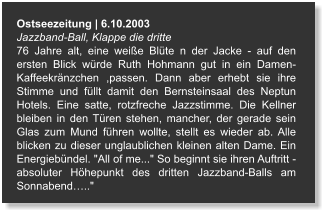 Ostseezeitung | 6.10.2003 Jazzband-Ball, Klappe die dritte  76 Jahre alt, eine weiße Blüte n der Jacke - auf den ersten Blick würde Ruth Hohmann gut in ein Damen- Kaffeekränzchen ,passen. Dann aber erhebt sie ihre Stimme und füllt damit den Bernsteinsaal des Neptun Hotels. Eine satte, rotzfreche Jazzstimme. Die Kellner bleiben in den Türen stehen, mancher, der gerade sein Glas zum Mund führen wollte, stellt es wieder ab. Alle blicken zu dieser unglaublichen kleinen alten Dame. Ein Energiebündel. "All of me..." So beginnt sie ihren Auftritt - absoluter Höhepunkt des dritten Jazzband-Balls am Sonnabend….."