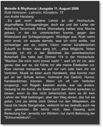 Melodie & Rhythmus | Ausgabe 11, August 2006 Ruth Hohmann - Lehrerin, Künstlerin, 75  von André Herzberg ....Es gab noch andere Lehrer an der Hochschule, abgehalfterte Schlagersänger, doch sie und der Leiter der Abteilung Tanzmusik Alfons Wonneberg hatten eine Nische gebaut, in der ich unterkriechen konnte, gegen den Widerstand der Schlagersängerin. Wichtiger war, Ruth nahm mich ernst, ich wusste damals, was ich nicht wollte, viel schwieriger war es, meine Vision meiner künstlerischen Zukunft zu finden. Also sang ich, ...alles Mögliche, Noten besorgte ich mir in der Bibliothek der amerikanischen Botschaft. Sie hatte das Zimmer 119 in der Hochschule, "Machen Sie mich nicht immer nach! ", warf ich ihr vor, aber genau das war es, sie führte mir alle meine Eitelkeiten vor. Aber niemals trampelte sie auf mir rum oder kam mir mit Verboten. Musik ist eben auch Handwerk, dies konnte man gut an der Schule lernen, Hohmann hat Geduld, Humor, handwerkliches Können. Wenn ich oft von Verboten eingeengt, von Regeln kastriert wurde, war sie anders. Gesang ist die Kunst, die Seele durch den Mund sprechen zu lassen, wenn du das nicht beherrschst, kann es dir kein Lehrer der Welt beibringen, aber den Weg ebnen, das hat sie getan. Und sie lehrte mich Demut vor den Mitspielern, sie hasst bis heute Stargehabe, vielleicht ist sie deshalb auch nie einer geworden. Sie lehrte mich, dass Gesang auch Bedeutung hat - jenseits von Wörtern, nur durch Betonung der "Schnurrediebuhr"......