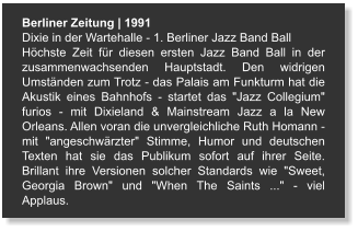 Berliner Zeitung | 1991 Dixie in der Wartehalle - 1. Berliner Jazz Band Ball Höchste Zeit für diesen ersten Jazz Band Ball in der zusammenwachsenden Hauptstadt. Den widrigen Umständen zum Trotz - das Palais am Funkturm hat die Akustik eines Bahnhofs - startet das "Jazz Collegium" furios - mit Dixieland & Mainstream Jazz a la New Orleans. Allen voran die unvergleichliche Ruth Homann - mit "angeschwärzter" Stimme, Humor und deutschen Texten hat sie das Publikum sofort auf ihrer Seite. Brillant ihre Versionen solcher Standards wie "Sweet, Georgia Brown" und "When The Saints ..." - viel Applaus.