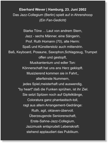 Eberhard Wever | Hamburg, 23. Juni 2002 Das Jazz-Collegium (Berlin) spielt auf in Ahrenshoop (Ein Fan-Gedicht)  Starke Töne ... Laut von andrem Stern, Jazz - sechs Männer, eine Sängerin,  Prof. Ruth Homann (70), alte Herrn: Spaß und Künstlerstolz auch mittendrin. Baß, Keyboard, Posaune, Saxophon,Schlagzeug, Trumpet offen und gestopft, Musikantentum und edler Ton: Könnerschaft hat uns ans Herz geklopft. Musizierend kommen sie in Fahrt,, allerfeinste Nummern,  jedes Spiel,meisterhaft und auswendig,  "by heart":daß die Funken sprühen, ist ihr Ziel. Sie setzt Spitzen noch auf Gipfelklänge, Coloratura ganz phantastisch-toll, ragt aus allem Arrangement-Gedränge: Ruth, agil, oktaven-übervoll. Überzeugende Seniorenschaft, Erste-Sahne-Jazz-Collegium, Jazzmusik entsprudelt Lebenskraft: stehend applaudiert das Publikum.