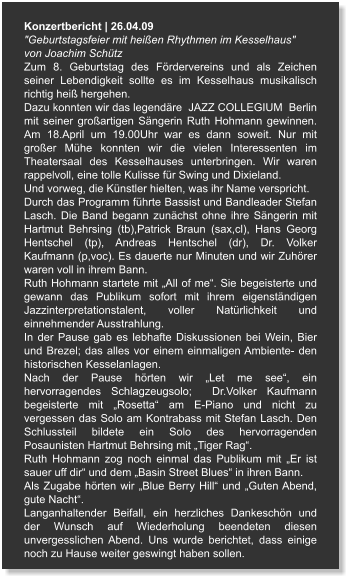 Konzertbericht | 26.04.09 "Geburtstagsfeier mit heißen Rhythmen im Kesselhaus"  von Joachim Schütz Zum 8. Geburtstag des Fördervereins und als Zeichen seiner Lebendigkeit sollte es im Kesselhaus musikalisch richtig heiß hergehen. Dazu konnten wir das legendäre  JAZZ COLLEGIUM  Berlin mit seiner großartigen Sängerin Ruth Hohmann gewinnen. Am 18.April um 19.00Uhr war es dann soweit. Nur mit großer Mühe konnten wir die vielen Interessenten im Theatersaal des Kesselhauses unterbringen. Wir waren rappelvoll, eine tolle Kulisse für Swing und Dixieland. Und vorweg, die Künstler hielten, was ihr Name verspricht. Durch das Programm führte Bassist und Bandleader Stefan Lasch. Die Band begann zunächst ohne ihre Sängerin mit Hartmut Behrsing (tb),Patrick Braun (sax,cl), Hans Georg Hentschel (tp), Andreas Hentschel (dr), Dr. Volker Kaufmann (p,voc). Es dauerte nur Minuten und wir Zuhörer waren voll in ihrem Bann. Ruth Hohmann startete mit „All of me“. Sie begeisterte und gewann das Publikum sofort mit ihrem eigenständigen Jazzinterpretationstalent, voller Natürlichkeit und einnehmender Ausstrahlung. In der Pause gab es lebhafte Diskussionen bei Wein, Bier und Brezel; das alles vor einem einmaligen Ambiente- den historischen Kesselanlagen. Nach der Pause hörten wir „Let me see“, ein hervorragendes Schlagzeugsolo;  Dr.Volker Kaufmann begeisterte mit „Rosetta“ am E-Piano und nicht zu vergessen das Solo am Kontrabass mit Stefan Lasch. Den Schlussteil bildete ein Solo des hervorragenden Posaunisten Hartmut Behrsing mit „Tiger Rag“. Ruth Hohmann zog noch einmal das Publikum mit „Er ist sauer uff dir“ und dem „Basin Street Blues“ in ihren Bann. Als Zugabe hörten wir „Blue Berry Hill“ und „Guten Abend, gute Nacht“. Langanhaltender Beifall, ein herzliches Dankeschön und der Wunsch auf Wiederholung beendeten diesen unvergesslichen Abend. Uns wurde berichtet, dass einige noch zu Hause weiter geswingt haben sollen.