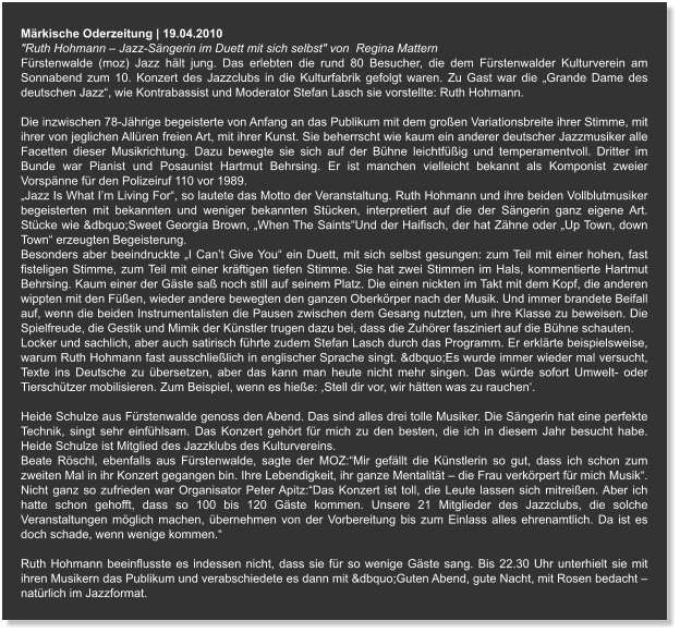 Märkische Oderzeitung | 19.04.2010  "Ruth Hohmann – Jazz-Sängerin im Duett mit sich selbst" von  Regina Mattern Fürstenwalde (moz) Jazz hält jung. Das erlebten die rund 80 Besucher, die dem Fürstenwalder Kulturverein am Sonnabend zum 10. Konzert des Jazzclubs in die Kulturfabrik gefolgt waren. Zu Gast war die „Grande Dame des deutschen Jazz“, wie Kontrabassist und Moderator Stefan Lasch sie vorstellte: Ruth Hohmann.  Die inzwischen 78-Jährige begeisterte von Anfang an das Publikum mit dem großen Variationsbreite ihrer Stimme, mit ihrer von jeglichen Allüren freien Art, mit ihrer Kunst. Sie beherrscht wie kaum ein anderer deutscher Jazzmusiker alle Facetten dieser Musikrichtung. Dazu bewegte sie sich auf der Bühne leichtfüßig und temperamentvoll. Dritter im Bunde war Pianist und Posaunist Hartmut Behrsing. Er ist manchen vielleicht bekannt als Komponist zweier Vorspänne für den Polizeiruf 110 vor 1989. „Jazz Is What I’m Living For“, so lautete das Motto der Veranstaltung. Ruth Hohmann und ihre beiden Vollblutmusiker begeisterten mit bekannten und weniger bekannten Stücken, interpretiert auf die der Sängerin ganz eigene Art. Stücke wie &dbquo;Sweet Georgia Brown, „When The Saints“Und der Haifisch, der hat Zähne oder „Up Town, down Town“ erzeugten Begeisterung. Besonders aber beeindruckte „I Can’t Give You“ ein Duett, mit sich selbst gesungen: zum Teil mit einer hohen, fast fisteligen Stimme, zum Teil mit einer kräftigen tiefen Stimme. Sie hat zwei Stimmen im Hals, kommentierte Hartmut Behrsing. Kaum einer der Gäste saß noch still auf seinem Platz. Die einen nickten im Takt mit dem Kopf, die anderen wippten mit den Füßen, wieder andere bewegten den ganzen Oberkörper nach der Musik. Und immer brandete Beifall auf, wenn die beiden Instrumentalisten die Pausen zwischen dem Gesang nutzten, um ihre Klasse zu beweisen. Die Spielfreude, die Gestik und Mimik der Künstler trugen dazu bei, dass die Zuhörer fasziniert auf die Bühne schauten. Locker und sachlich, aber auch satirisch führte zudem Stefan Lasch durch das Programm. Er erklärte beispielsweise, warum Ruth Hohmann fast ausschließlich in englischer Sprache singt. &dbquo;Es wurde immer wieder mal versucht, Texte ins Deutsche zu übersetzen, aber das kann man heute nicht mehr singen. Das würde sofort Umwelt- oder Tierschützer mobilisieren. Zum Beispiel, wenn es hieße: ,Stell dir vor, wir hätten was zu rauchen‘.  Heide Schulze aus Fürstenwalde genoss den Abend. Das sind alles drei tolle Musiker. Die Sängerin hat eine perfekte Technik, singt sehr einfühlsam. Das Konzert gehört für mich zu den besten, die ich in diesem Jahr besucht habe. Heide Schulze ist Mitglied des Jazzklubs des Kulturvereins. Beate Röschl, ebenfalls aus Fürstenwalde, sagte der MOZ:“Mir gefällt die Künstlerin so gut, dass ich schon zum zweiten Mal in ihr Konzert gegangen bin. Ihre Lebendigkeit, ihr ganze Mentalität – die Frau verkörpert für mich Musik“. Nicht ganz so zufrieden war Organisator Peter Apitz:“Das Konzert ist toll, die Leute lassen sich mitreißen. Aber ich hatte schon gehofft, dass so 100 bis 120 Gäste kommen. Unsere 21 Mitglieder des Jazzclubs, die solche Veranstaltungen möglich machen, übernehmen von der Vorbereitung bis zum Einlass alles ehrenamtlich. Da ist es doch schade, wenn wenige kommen.“  Ruth Hohmann beeinflusste es indessen nicht, dass sie für so wenige Gäste sang. Bis 22.30 Uhr unterhielt sie mit ihren Musikern das Publikum und verabschiedete es dann mit &dbquo;Guten Abend, gute Nacht, mit Rosen bedacht – natürlich im Jazzformat.