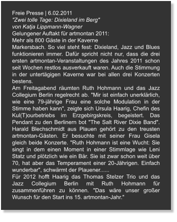 Freie Presse | 6.02.2011 "Zwei tolle Tage: Dixieland im Berg" von Katja Lippmann-Wagner Gelungener Auftakt für artmontan 2011: Mehr als 800 Gäste in der Kaverne Markersbach. So viel steht fest: Dixieland, Jazz und Blues funktionieren immer. Dafür spricht nicht nur, dass die drei ersten artmontan-Veranstaltungen des Jahres 2011 schon seit Wochen restlos ausverkauft waren. Auch die Stimmung in der untertägigen Kaverne war bei allen drei Konzerten bestens. Am Freitagabend räumten Ruth Hohmann und das Jazz Collegium Berlin regelrecht ab. "Mir ist einfach unerklärlich, wie eine 79-jährige Frau eine solche Modulation in der Stimme haben kann", zeigte sich Ursula Haarig, Chefin des Kul(T)ourbetriebs im Erzgebirgskreis, begeistert. Das Pendant zu den Berlinern bot "The Salt River Dixie Band". Harald Blechschmidt aus Plauen gehört zu den treusten artmontan-Gästen. Er besuchte mit seiner Frau Gisela gleich beide Konzerte. "Ruth Hohmann ist eine Wucht: Sie singt in dem einen Moment in einer Stimmlage wie Leni Statz und plötzlich wie ein Bär. Sie ist zwar schon weit über 70, hat aber das Temperament einer 20-Jährigen. Einfach wunderbar", schwärmt der Plauener...... Für 2012 hofft Haarig das Thomas Stelzer Trio und das Jazz Collegium Berlin mit Ruth Hohmann für zusammenführen zu können. "Das wäre unser großer Wunsch für den Start ins 15. artmontan-Jahr."