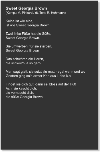 Sweet Georgia Brown (Komp.: M. Pinkard / dt. Text: R. Hohmann)  Keine ist wie eine,  ist wie Sweet Georgia Brown.   Zwei linke Füße hat die Süße,  Sweet Georgia Brown.   Sie umwerben, für sie sterben, Sweet Georgia Brown   Das schwören die Herr'n,  die schwör'n ja so gern   Man sagt glatt, sie setzt sie matt - egal wann und wo Gestern ging so'n armer Kerl aus Liebe k.o.   Findet sie dich gut, dann sei bloss auf der Hut! Ach, sie kascht dich,  sie vernascht dich, die süße Georgia Brown