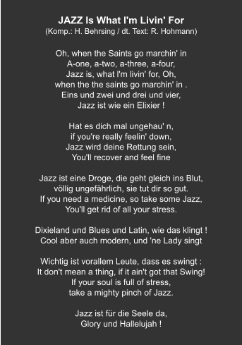 JAZZ Is What l'm Livin' For (Komp.: H. Behrsing / dt. Text: R. Hohmann)  Oh, when the Saints go marchin' in A-one, a-two, a-three, a-four, Jazz is, what l'm livin' for, Oh, when the the saints go marchin' in . Eins und zwei und drei und vier, Jazz ist wie ein Elixier !  Hat es dich mal ungehau' n, if you're really feelin' down, Jazz wird deine Rettung sein, You'll recover and feel fine  Jazz ist eine Droge, die geht gleich ins Blut, völlig ungefährlich, sie tut dir so gut. If you need a medicine, so take some Jazz, You'll get rid of all your stress.  Dixieland und Blues und Latin, wie das klingt ! Cool aber auch modern, und 'ne Lady singt   Wichtig ist vorallem Leute, dass es swingt : It don't mean a thing, if it ain't got that Swing! If your soul is full of stress, take a mighty pinch of Jazz.   Jazz ist für die Seele da, Glory und Hallelujah !