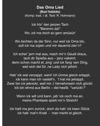 Das Oma Lied (Bad Habbits) (Komp: trad. / dt. Text: R. Hohmann)   Ick hör’ den janzen Tach "Benimm da!" Wo ‚ick ma doch so gern amüsür!   Wo liechten da der Sinn, nur weil ick Oma bin, soll ick ma züjeln und mir dauernd zier’n?   Ich scher’ jern mal aus, mach mir’n Gaudi draus, lach dir Spießa aus – janz vakehrt, denn schon macht et ‚zing’ und ick fang’ een Ding, weil sich det für ‚ne Lady nich jehört.   Hab’ ick wat verzappt, werd’ ich ümma gleich ertappt, ick kann man ich vastell’n,  't hat nie jeklappt. Zwar bin ick jeknickt, weil mir ‚t Vernehmsein nich glückt: Ick bin ehmd aus Berlin – det heeßt  "varückt !"   Wenn ick will und kann, jeb’ ick ooch ma an, meine Phantasie spielt mir’n Streich!   Ick hielt ma jern zurück, doch da hab’ ick keen Glück. Ick hab’ mal‘n Knall  -  man merkt et gleich.