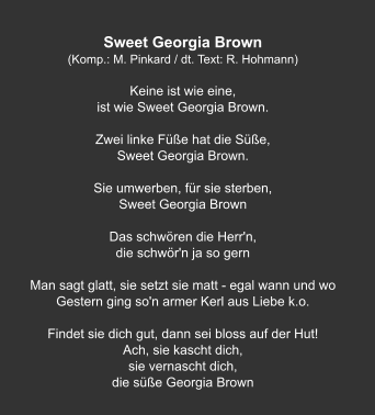 Sweet Georgia Brown (Komp.: M. Pinkard / dt. Text: R. Hohmann)  Keine ist wie eine,  ist wie Sweet Georgia Brown.   Zwei linke Füße hat die Süße,  Sweet Georgia Brown.   Sie umwerben, für sie sterben, Sweet Georgia Brown   Das schwören die Herr'n,  die schwör'n ja so gern   Man sagt glatt, sie setzt sie matt - egal wann und wo Gestern ging so'n armer Kerl aus Liebe k.o.   Findet sie dich gut, dann sei bloss auf der Hut! Ach, sie kascht dich,  sie vernascht dich, die süße Georgia Brown