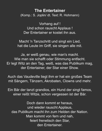 The Entertainer (Komp.: S. Joplin/ dt. Text: R. Hohmann)  Vorhang auf ! Und schon rauscht Applaus ! Der Entertainer er kostet ihn aus.   Macht 'n Tanzschritt und singt ein Lied, hat die Leute im Griff, sie singen alle mit.   Ja, er weiß genau, wie man's macht. Wie man sie schafft oder Stimmung entfacht. Er legt Witz an den Tag, weiß, was das Publikum mag, der Entertainer, der Star einer Show.   Auch das Vaudeville liegt ihm er hat ein großes Team mit Sängern, Tänzern, Akrobaten, Clowns und mehr.   Ein Bär der tanzt grandios, ein Hund der singt famos, einer reißt Witze, schon vergessen ist der Bär.   Doch dann kommt er heraus, und wieder rauscht Applaus, das Publikum macht ihn zum Helden der Nation. Man kommt von fern und nah, feiert frenetisch den Star, den Entertainer.