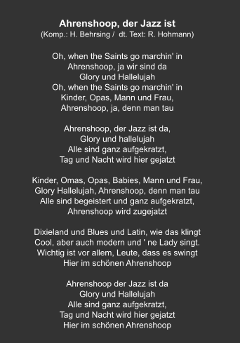 Ahrenshoop, der Jazz ist (Komp.: H. Behrsing /  dt. Text: R. Hohmann)  Oh, when the Saints go marchin' in Ahrenshoop, ja wir sind da Glory und Hallelujah Oh, when the Saints go marchin' in Kinder, Opas, Mann und Frau, Ahrenshoop, ja, denn man tau  Ahrenshoop, der Jazz ist da, Glory und hallelujah Alle sind ganz aufgekratzt, Tag und Nacht wird hier gejatzt  Kinder, Omas, Opas, Babies, Mann und Frau, Glory Hallelujah, Ahrenshoop, denn man tau Alle sind begeistert und ganz aufgekratzt, Ahrenshoop wird zugejatzt  Dixieland und Blues und Latin, wie das klingt Cool, aber auch modern und ' ne Lady singt. Wichtig ist vor allem, Leute, dass es swingt Hier im schönen Ahrenshoop  Ahrenshoop der Jazz ist da Glory und Hallelujah Alle sind ganz aufgekratzt, Tag und Nacht wird hier gejatzt Hier im schönen Ahrenshoop