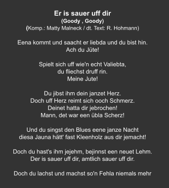 Er is sauer uff dir (Goody , Goody) (Komp.: Matty Malneck / dt. Text: R. Hohmann)  Eena kommt und saacht er liebda und du bist hin. Ach du Jüte!   Spielt sich uff wie'n echt Valiebta, du fliechst druff rin. Meine Jute!   Du jibst ihm dein janzet Herz. Doch uff Herz reimt sich ooch Schmerz. Deinet hatta dir jebrochen!  Mann, det war een übla Scherz!   Und du singst den Blues eene janze Nacht diesa Jauna hätt' fast Kleenholz aus dir jemacht!   Doch du hast's ihm jejehm, bejinnst een neuet Lehm. Der is sauer uff dir, amtlich sauer uff dir.   Doch du lachst und machst so'n Fehla niemals mehr