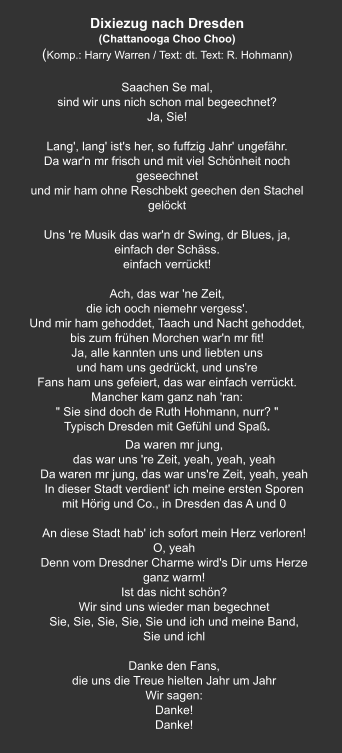 Dixiezug nach Dresden  (Chattanooga Choo Choo) (Komp.: Harry Warren / Text: dt. Text: R. Hohmann)  Saachen Se mal, sind wir uns nich schon mal begeechnet? Ja, Sie!     Lang', lang' ist's her, so fuffzig Jahr' ungefähr. Da war'n mr frisch und mit viel Schönheit noch geseechnet und mir ham ohne Reschbekt geechen den Stachel gelöckt   Uns 're Musik das war'n dr Swing, dr Blues, ja, einfach der Schäss. einfach verrückt!   Ach, das war 'ne Zeit, die ich ooch niemehr vergess'. Und mir ham gehoddet, Taach und Nacht gehoddet, bis zum frühen Morchen war'n mr fit! Ja, alle kannten uns und liebten uns und ham uns gedrückt, und uns're Fans ham uns gefeiert, das war einfach verrückt. Mancher kam ganz nah 'ran: " Sie sind doch de Ruth Hohmann, nurr? " Typisch Dresden mit Gefühl und Spaß. Da waren mr jung, das war uns 're Zeit, yeah, yeah, yeah Da waren mr jung, das war uns're Zeit, yeah, yeah In dieser Stadt verdient' ich meine ersten Sporen mit Hörig und Co., in Dresden das A und 0   An diese Stadt hab' ich sofort mein Herz verloren! O, yeah Denn vom Dresdner Charme wird's Dir ums Herze ganz warm! Ist das nicht schön? Wir sind uns wieder man begechnet Sie, Sie, Sie, Sie, Sie und ich und meine Band,   Sie und ichl   Danke den Fans, die uns die Treue hielten Jahr um Jahr Wir sagen: Danke! Danke!