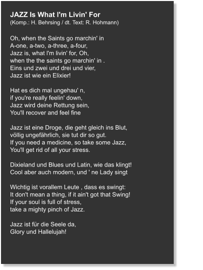 JAZZ Is What l'm Livin' For (Komp.: H. Behrsing / dt. Text: R. Hohmann)  Oh, when the Saints go marchin' in A-one, a-two, a-three, a-four, Jazz is, what l'm livin' for, Oh, when the the saints go marchin' in . Eins und zwei und drei und vier, Jazz ist wie ein Elixier!  Hat es dich mal ungehau' n, if you're really feelin' down, Jazz wird deine Rettung sein, You'll recover and feel fine  Jazz ist eine Droge, die geht gleich ins Blut, völlig ungefährlich, sie tut dir so gut. If you need a medicine, so take some Jazz, You'll get rid of all your stress.  Dixieland und Blues und Latin, wie das klingt! Cool aber auch modern, und ' ne Lady singt   Wichtig ist vorallem Leute , dass es swingt: It don't mean a thing, if it ain't got that Swing! If your soul is full of stress, take a mighty pinch of Jazz.   Jazz ist für die Seele da, Glory und Hallelujah!