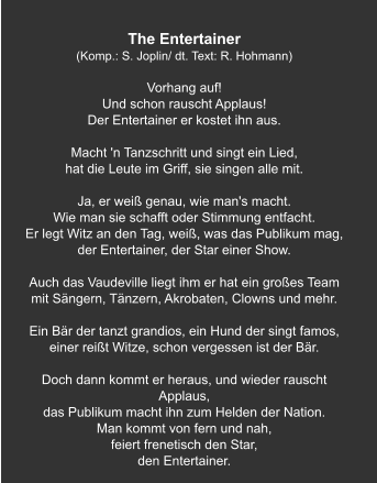 The Entertainer (Komp.: S. Joplin/ dt. Text: R. Hohmann)  Vorhang auf! Und schon rauscht Applaus! Der Entertainer er kostet ihn aus.   Macht 'n Tanzschritt und singt ein Lied, hat die Leute im Griff, sie singen alle mit.   Ja, er weiß genau, wie man's macht. Wie man sie schafft oder Stimmung entfacht. Er legt Witz an den Tag, weiß, was das Publikum mag, der Entertainer, der Star einer Show.   Auch das Vaudeville liegt ihm er hat ein großes Team mit Sängern, Tänzern, Akrobaten, Clowns und mehr.   Ein Bär der tanzt grandios, ein Hund der singt famos, einer reißt Witze, schon vergessen ist der Bär.   Doch dann kommt er heraus, und wieder rauscht Applaus, das Publikum macht ihn zum Helden der Nation. Man kommt von fern und nah, feiert frenetisch den Star, den Entertainer.