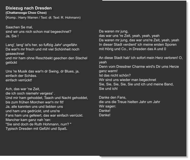 Dixiezug nach Dresden  (Chattanooga Choo Choo) (Komp.: Harry Warren / Text: dt. Text: R. Hohmann)  Saachen Se mal, sind wir uns nich schon mal begeechnet? Ja, Sie !     Lang', lang' ist's her, so fuffzig Jahr' ungefähr. Da war'n mr frisch und mit viel Schönheit noch geseechnet und mir ham ohne Reschbekt geechen den Stachel gelöckt   Uns 're Musik das war'n dr Swing, dr Blues, ja, einfach der Schäss. einfach verrückt!   Ach, das war 'ne Zeit, die ich ooch niemehr vergess' . Und mir ham gehoddet, Taach und Nacht gehoddet, bis zum frühen Morchen war'n mr fit! Ja, alle kannten uns und liebten uns und ham uns gedrückt, und uns're Fans ham uns gefeiert, das war einfach verrückt. Mancher kam ganz nah 'ran: "Sie sind doch de Ruth Hohmann, nurr? " Typisch Dresden mit Gefühl und Spaß.     Da waren mr jung, das war uns 're Zeit, yeah, yeah, yeah Da waren mr jung, das war uns're Zeit, yeah, yeah In dieser Stadt verdient' ich meine ersten Sporen mit Hörig und Co., in Dresden das A und 0   An diese Stadt hab' ich sofort mein Herz verloren! O, yeah Denn vom Dresdner Charme wird's Dir ums Herze ganz warm! Ist das nicht schön? Wir sind uns wieder man begechnet Sie, Sie, Sie, Sie, Sie und ich und meine Band,   Sie und ichl   Danke den Fans, die uns die Treue hielten Jahr um Jahr Wir sagen: Danke! Danke!