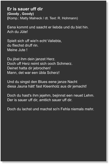 Er is sauer uff dir (Goody , Goody) (Komp.: Matty Malneck / dt. Text: R. Hohmann)  Eena kommt und saacht er liebda und du bist hin. Ach du Jüte!   Spielt sich uff wie'n echt Valiebta, du fliechst druff rin. Meine Jute !   Du jibst ihm dein janzet Herz. Doch uff Herz reimt sich ooch Schmerz. Deinet hatta dir jebrochen!  Mann, det war een übla Scherz!   Und du singst den Blues eene janze Nacht diesa Jauna hätt' fast Kleenholz aus dir jemacht!   Doch du hast's ihm jejehm, bejinnst een neuet Lehm. Der is sauer uff dir, amtlich sauer uff dir.   Doch du lachst und machst so'n Fehla niemals mehr.