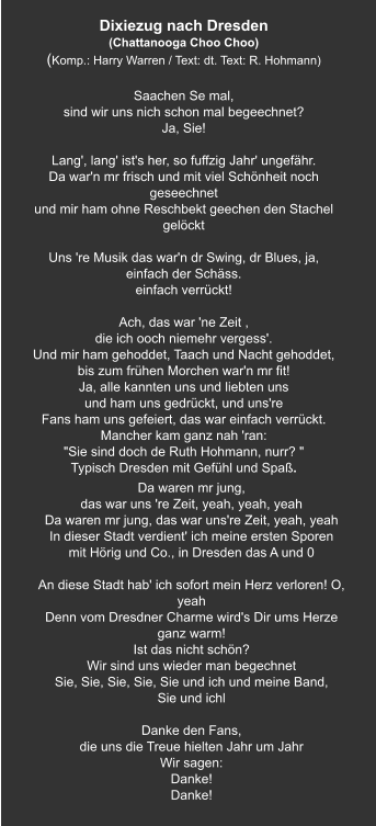 Dixiezug nach Dresden  (Chattanooga Choo Choo) (Komp.: Harry Warren / Text: dt. Text: R. Hohmann)  Saachen Se mal, sind wir uns nich schon mal begeechnet? Ja, Sie!     Lang', lang' ist's her, so fuffzig Jahr' ungefähr. Da war'n mr frisch und mit viel Schönheit noch geseechnet und mir ham ohne Reschbekt geechen den Stachel gelöckt   Uns 're Musik das war'n dr Swing, dr Blues, ja, einfach der Schäss. einfach verrückt!   Ach, das war 'ne Zeit , die ich ooch niemehr vergess'. Und mir ham gehoddet, Taach und Nacht gehoddet, bis zum frühen Morchen war'n mr fit! Ja, alle kannten uns und liebten uns und ham uns gedrückt, und uns're Fans ham uns gefeiert, das war einfach verrückt. Mancher kam ganz nah 'ran: "Sie sind doch de Ruth Hohmann, nurr? " Typisch Dresden mit Gefühl und Spaß. Da waren mr jung, das war uns 're Zeit, yeah, yeah, yeah Da waren mr jung, das war uns're Zeit, yeah, yeah In dieser Stadt verdient' ich meine ersten Sporen mit Hörig und Co., in Dresden das A und 0   An diese Stadt hab' ich sofort mein Herz verloren! O, yeah Denn vom Dresdner Charme wird's Dir ums Herze ganz warm! Ist das nicht schön? Wir sind uns wieder man begechnet Sie, Sie, Sie, Sie, Sie und ich und meine Band,   Sie und ichl   Danke den Fans, die uns die Treue hielten Jahr um Jahr Wir sagen: Danke! Danke!