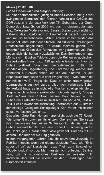 Mäker | 26.07.8.06 Leben für den Jazz von Margot Schöning Mit einer sommerlichen, jazzigen Abend-Session, mit gut vier swingenden Sternstun" den feierten nahezu alle Größen des DDR-Jazz und viel Jazz-Volk den 75. Geburtstag der Grand Dame des Jazz. Schon 2005 wie auch in diesem Jahr hatte Jazz Collegium Moderator und Bassist Stefan Lasch nicht nur während des Jazz-Brunch in Himmelpfort dezent humorvoll und mit unübersehbarem T-Shirt-Hinweis immer wieder das dreiviertel Jahrhundert der ältesten und aktivsten Jazzsängerin Deutschland angekündigt. Er wurde vielfach gehört. Der Innenhof des Köpenicker Rathauses war gerammelt voll. Fast bogen sich die harten Holzsitzbänke. Das Servierteam hatte Mühe, sich mit vollen Tabletts durch die Reihen zu quetschen. Ausverkauftes Haus, dazu 120 geladene Gäste, dicht vor der Bühne platziert. Von der bevorstehenden Fülle, der stundenlangen Begeisterung und Ehrerbietung konnte Ruth Hohmann nur etwas ahnen, als sie am hinteren Tor des Köpenicker Rathauses aus dem Wagen stieg. "Was haben die nur mit mir vor?", fragte sie. Dass an einer kreativ großen Überraschung gestrickt wurde, blieb nicht verborgen. Schon der Auftakt hatte es in sich. Alle Musiker spielten für die zu Beginn noch schwarz gekleideten Geburtstagslady "Happy .Birthday" aus dem Publikum heraus. Dann begann auf der Bühne die Gratulationskur musikalisch und per Wort, Takt auf Takt. Per Leinwanddirektschaltung überraschte aus Australien der einstige Collegium Schlagzeuger Karl Vetter mit seinem selbst ,verfassten Gedicht.... Das alles rührte Ruth Homann unendlich, auch die 75 RoseIl, "die junge Gastronomen“ ihr einzeln überreichten. Sie setzte ihrer Jazzmesse fast einen Schlusspunkt, als sie auf der Bühne singend tanzte, die Beine in die Luft schwang und in die Hocke ging. Darauf hatten viele gewartet. Und das mit 75. Jahren. Der Jazz hat sie jung gehalten.... In den vergangenen Jahren ließ die souveräne Jazzlady ihr Publikum jubeln, wenn sie eigene deutsche Texte wie "Er ist sauer uff dir" auf klassischen Jazz Titeln zum Beispiel von "Goddy, goddy" vortrug. Man musste nicht unbedingt Berliner sein, um ihr musikalisches Berlinern zu verstehen. Im nächsten Jahr will sie wieder zu den Klassiktagen nach Himmelpfort kommen.