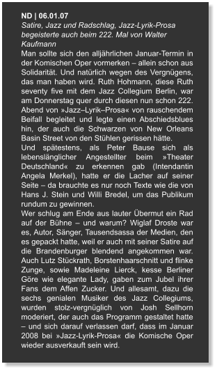 ND | 06.01.07  Satire, Jazz und Radschlag, Jazz-Lyrik-Prosa begeisterte auch beim 222. Mal von Walter Kaufmann Man sollte sich den alljährlichen Januar-Termin in der Komischen Oper vormerken – allein schon aus Solidarität. Und natürlich wegen des Vergnügens, das man haben wird. Ruth Hohmann, diese Ruth seventy five mit dem Jazz Collegium Berlin, war am Donnerstag quer durch diesen nun schon 222. Abend von »Jazz–Lyrik–Prosa« von rauschendem Beifall begleitet und legte einen Abschiedsblues hin, der auch die Schwarzen von New Orleans Basin Street von den Stühlen gerissen hätte. Und spätestens, als Peter Bause sich als lebenslänglicher Angestellter beim »Theater Deutschland« zu erkennen gab (Intendantin Angela Merkel), hatte er die Lacher auf seiner Seite – da brauchte es nur noch Texte wie die von Hans J. Stein und Willi Bredel, um das Publikum rundum zu gewinnen. Wer schlug am Ende aus lauter Übermut ein Rad auf der Bühne – und warum? Wiglaf Droste war es, Autor, Sänger, Tausendsassa der Medien, den es gepackt hatte, weil er auch mit seiner Satire auf die Brandenburger blendend angekommen war. Auch Lutz Stückrath, Borstenhaarschnitt und flinke Zunge, sowie Madeleine Lierck, kesse Berliner Göre wie elegante Lady, gaben zum Jubel ihrer Fans dem Affen Zucker. Und allesamt, dazu die sechs genialen Musiker des Jazz Collegiums, wurden stolz-vergnüglich von Josh Sellhorn moderiert, der auch das Programm gestaltet hatte – und sich darauf verlassen darf, dass im Januar 2008 bei »Jazz-Lyrik-Prosa« die Komische Oper wieder ausverkauft sein wird.