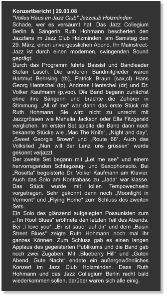 Konzertbericht | 29.03.08 "Volles Haus im Jazz Club" Jazzclub Holzminden Schade, wer es versäumt hat. Das Jazz Collegium Berlin & Sängerin Ruth Hohmann bescherten den Jazzfans im Jazz Club Holzminden, am Samstag den 29. März, einen unvergesslichen Abend. Ihr Mainstreet-Jazz ist durch einen modernen, swingenden Sound geprägt. Durch das Programm führte Bassist und Bandleader Stefan Lasch. Die anderen Bandmitglieder waren Hartmut Behrsing (tb), Patrick Braun (sax,cl) Hans Georg Hentschel (tp), Andreas Hentschel (dr) und Dr. Volker Kaufmann (p,voc). Die Band begann zunächst ohne ihre Sängerin und brachte die Zuhörer in Stimmung. „All of me“ war dann das erste Stück mit Ruth Hohmann. Sie wird nicht zu unrecht mit Jazzgrössen wie Mahalia Jackson oder Ella Fitzgerald verglichen. Im ersten Set spielte die Band dann noch bekannte Stücke wie „Mac The Knife“, „Night and day“, „Sweet Georgia Brown“ und „Route 66“. Auch das Volkslied „Nun will der Lenz uns grüssen“ wurde gekonnt verjazzt. Der zweite Set begann mit „Let me see" und einem hervorragenden Schlagzeug- und Saxophonsolo. Bei „Rosetta“ begeisterte Dr. Volker Kaufmann am Klavier. Auch das Solo am Kontrabass zu „Jada“ war klasse. Das Stück wurde mit tollen Tempowechseln vorgetragen. Sehr gekonnt dann noch „Moonlight in Vermont“ und „Flying Home“ zum Schluss des zweiten Sets. Ein Solo des glänzend aufgelegten Posaunisten zum „;Tin Roof Blues" eröffnete den letzten Teil des Abends. Bei „I love you“, „Er ist sauer auf dir“ und dem „Basin Street Blues" zeigte Ruth Hohmann noch mal ihr ganzes Können. Zum Schluss gab es einen langen Applaus des gegeisterten Publikums und die Band gab noch zwei Zugaben. Mit „Blueberry Hill“ und „Guten Abend, Gute Nacht“ endete ein außergewöhnliches Konzert im Jazz Club Holzminden. Dass Ruth Hohmann und das Jazz Collegium Berlin recht bald wiederkommen sollen, darüber waren sich alle einig.