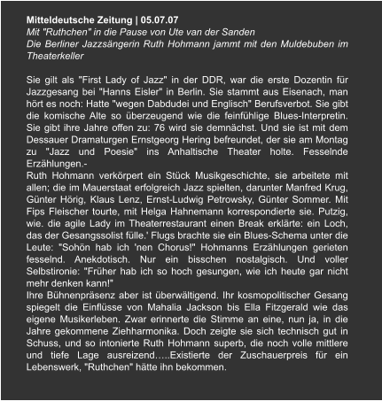 Mitteldeutsche Zeitung | 05.07.07 Mit "Ruthchen" in die Pause von Ute van der Sanden Die Berliner Jazzsängerin Ruth Hohmann jammt mit den Muldebuben im Theaterkeller  Sie gilt als "First Lady of Jazz" in der DDR, war die erste Dozentin für Jazzgesang bei "Hanns Eisler" in Berlin. Sie stammt aus Eisenach, man hört es noch: Hatte "wegen Dabdudei und Englisch" Berufsverbot. Sie gibt die komische Alte so überzeugend wie die feinfühlige Blues-Interpretin. Sie gibt ihre Jahre offen zu: 76 wird sie demnächst. Und sie ist mit dem Dessauer Dramaturgen Ernstgeorg Hering befreundet, der sie am Montag zu "Jazz und Poesie" ins Anhaltische Theater holte. Fesselnde Erzählungen.- Ruth Hohmann verkörpert ein Stück Musikgeschichte, sie arbeitete mit allen; die im Mauerstaat erfolgreich Jazz spielten, darunter Manfred Krug, Günter Hörig, Klaus Lenz, Ernst-Ludwig Petrowsky, Günter Sommer. Mit Fips Fleischer tourte, mit Helga Hahnemann korrespondierte sie. Putzig, wie. die agile Lady im Theaterrestaurant einen Break erklärte: ein Loch, das der Gesangssolist fülle.' Flugs brachte sie ein Blues-Schema unter die Leute: "Sohön hab ich 'nen Chorus!" Hohmanns Erzählungen gerieten fesselnd. Anekdotisch. Nur ein bisschen nostalgisch. Und voller Selbstironie: "Früher hab ich so hoch gesungen, wie ich heute gar nicht mehr denken kann!" Ihre Bühnenpräsenz aber ist überwältigend. Ihr kosmopolitischer Gesang spiegelt die Einflüsse von Mahalia Jackson bis Ella Fitzgerald wie das eigene Musikerleben. Zwar erinnerte die Stimme an eine, nun ja, in die Jahre gekommene Ziehharmonika. Doch zeigte sie sich technisch gut in Schuss, und so intonierte Ruth Hohmann superb, die noch volle mittlere und tiefe Lage ausreizend…..Existierte der Zuschauerpreis für ein Lebenswerk, "Ruthchen" hätte ihn bekommen.