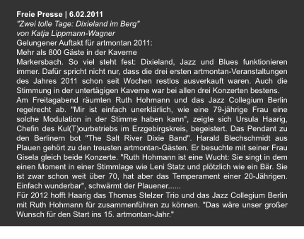 Freie Presse | 6.02.2011 "Zwei tolle Tage: Dixieland im Berg" von Katja Lippmann-Wagner Gelungener Auftakt für artmontan 2011: Mehr als 800 Gäste in der Kaverne Markersbach. So viel steht fest: Dixieland, Jazz und Blues funktionieren immer. Dafür spricht nicht nur, dass die drei ersten artmontan-Veranstaltungen des Jahres 2011 schon seit Wochen restlos ausverkauft waren. Auch die Stimmung in der untertägigen Kaverne war bei allen drei Konzerten bestens. Am Freitagabend räumten Ruth Hohmann und das Jazz Collegium Berlin regelrecht ab. "Mir ist einfach unerklärlich, wie eine 79-jährige Frau eine solche Modulation in der Stimme haben kann", zeigte sich Ursula Haarig, Chefin des Kul(T)ourbetriebs im Erzgebirgskreis, begeistert. Das Pendant zu den Berlinern bot "The Salt River Dixie Band". Harald Blechschmidt aus Plauen gehört zu den treusten artmontan-Gästen. Er besuchte mit seiner Frau Gisela gleich beide Konzerte. "Ruth Hohmann ist eine Wucht: Sie singt in dem einen Moment in einer Stimmlage wie Leni Statz und plötzlich wie ein Bär. Sie ist zwar schon weit über 70, hat aber das Temperament einer 20-Jährigen. Einfach wunderbar", schwärmt der Plauener...... Für 2012 hofft Haarig das Thomas Stelzer Trio und das Jazz Collegium Berlin mit Ruth Hohmann für zusammenführen zu können. "Das wäre unser großer Wunsch für den Start ins 15. artmontan-Jahr."