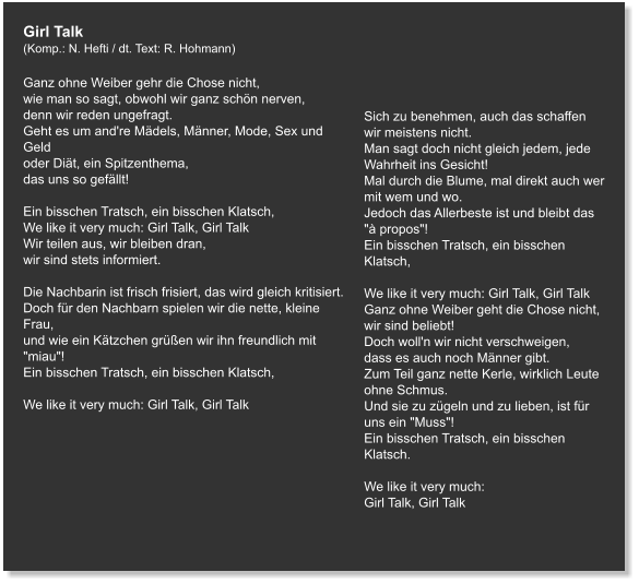 Girl Talk (Komp.: N. Hefti / dt. Text: R. Hohmann)  Ganz ohne Weiber gehr die Chose nicht, wie man so sagt, obwohl wir ganz schön nerven, denn wir reden ungefragt. Geht es um and're Mädels, Männer, Mode, Sex und Geld oder Diät, ein Spitzenthema, das uns so gefällt!   Ein bisschen Tratsch, ein bisschen Klatsch, We like it very much: Girl Talk, Girl Talk Wir teilen aus, wir bleiben dran, wir sind stets informiert.   Die Nachbarin ist frisch frisiert, das wird gleich kritisiert. Doch für den Nachbarn spielen wir die nette, kleine Frau, und wie ein Kätzchen grüßen wir ihn freundlich mit "miau"! Ein bisschen Tratsch, ein bisschen Klatsch,   We like it very much: Girl Talk, Girl Talk     Sich zu benehmen, auch das schaffen wir meistens nicht. Man sagt doch nicht gleich jedem, jede Wahrheit ins Gesicht! Mal durch die Blume, mal direkt auch wer mit wem und wo. Jedoch das Allerbeste ist und bleibt das "à propos"! Ein bisschen Tratsch, ein bisschen Klatsch,   We like it very much: Girl Talk, Girl Talk Ganz ohne Weiber geht die Chose nicht, wir sind beliebt! Doch woll'n wir nicht verschweigen, dass es auch noch Männer gibt. Zum Teil ganz nette Kerle, wirklich Leute ohne Schmus. Und sie zu zügeln und zu lieben, ist für uns ein "Muss"! Ein bisschen Tratsch, ein bisschen Klatsch.   We like it very much: Girl Talk, Girl Talk