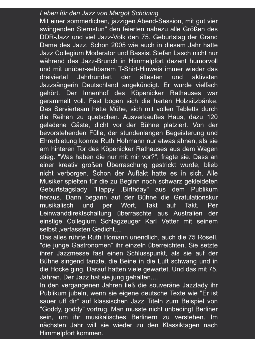 Mäker | 26.07.8.2006 Leben für den Jazz von Margot Schöning Mit einer sommerlichen, jazzigen Abend-Session, mit gut vier swingenden Sternstun" den feierten nahezu alle Größen des DDR-Jazz und viel Jazz-Volk den 75. Geburtstag der Grand Dame des Jazz. Schon 2005 wie auch in diesem Jahr hatte Jazz Collegium Moderator und Bassist Stefan Lasch nicht nur während des Jazz-Brunch in Himmelpfort dezent humorvoll und mit unüber-sehbarem T-Shirt-Hinweis immer wieder das dreiviertel Jahrhundert der ältesten und aktivsten Jazzsängerin Deutschland angekündigt. Er wurde vielfach gehört. Der Innenhof des Köpenicker Rathauses war gerammelt voll. Fast bogen sich die harten Holzsitzbänke. Das Servierteam hatte Mühe, sich mit vollen Tabletts durch die Reihen zu quetschen. Ausverkauftes Haus, dazu 120 geladene Gäste, dicht vor der Bühne platziert. Von der bevorstehenden Fülle, der stundenlangen Begeisterung und Ehrerbietung konnte Ruth Hohmann nur etwas ahnen, als sie am hinteren Tor des Köpenicker Rathauses aus dem Wagen stieg. "Was haben die nur mit mir vor?", fragte sie. Dass an einer kreativ großen Überraschung gestrickt wurde, blieb nicht verborgen. Schon der Auftakt hatte es in sich. Alle Musiker spielten für die zu Beginn noch schwarz gekleideten Geburtstagslady "Happy .Birthday" aus dem Publikum heraus. Dann begann auf der Bühne die Gratulationskur musikalisch und per Wort, Takt auf Takt. Per Leinwanddirektschaltung überraschte aus Australien der einstige Collegium Schlagzeuger Karl Vetter mit seinem selbst ,verfassten Gedicht.... Das alles rührte Ruth Homann unendlich, auch die 75 RoseIl, "die junge Gastronomen“ ihr einzeln überreichten. Sie setzte ihrer Jazzmesse fast einen Schlusspunkt, als sie auf der Bühne singend tanzte, die Beine in die Luft schwang und in die Hocke ging. Darauf hatten viele gewartet. Und das mit 75. Jahren. Der Jazz hat sie jung gehalten.... In den vergangenen Jahren ließ die souveräne Jazzlady ihr Publikum jubeln, wenn sie eigene deutsche Texte wie "Er ist sauer uff dir" auf klassischen Jazz Titeln zum Beispiel von "Goddy, goddy" vortrug. Man musste nicht unbedingt Berliner sein, um ihr musikalisches Berlinern zu verstehen. Im nächsten Jahr will sie wieder zu den Klassiktagen nach Himmelpfort kommen.
